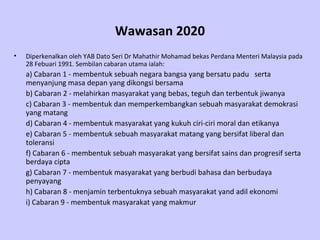 Wawasan 2020
•   Diperkenalkan oleh YAB Dato Seri Dr Mahathir Mohamad bekas Perdana Menteri Malaysia pada
    28 Febuari 1991. Sembilan cabaran utama ialah:
    a) Cabaran 1 - membentuk sebuah negara bangsa yang bersatu padu serta
    menyanjung masa depan yang dikongsi bersama
    b) Cabaran 2 - melahirkan masyarakat yang bebas, teguh dan terbentuk jiwanya
    c) Cabaran 3 - membentuk dan memperkembangkan sebuah masyarakat demokrasi
    yang matang
    d) Cabaran 4 - membentuk masyarakat yang kukuh ciri-ciri moral dan etikanya
    e) Cabaran 5 - membentuk sebuah masyarakat matang yang bersifat liberal dan
    toleransi
    f) Cabaran 6 - membentuk sebuah masyarakat yang bersifat sains dan progresif serta
    berdaya cipta
    g) Cabaran 7 - membentuk masyarakat yang berbudi bahasa dan berbudaya
    penyayang
    h) Cabaran 8 - menjamin terbentuknya sebuah masyarakat yand adil ekonomi
    i) Cabaran 9 - membentuk masyarakat yang makmur
 