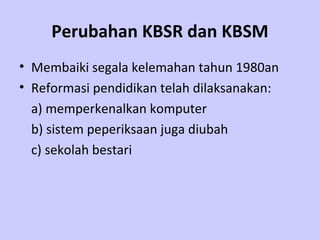 Perubahan KBSR dan KBSM
• Membaiki segala kelemahan tahun 1980an
• Reformasi pendidikan telah dilaksanakan:
  a) memperkenalkan komputer
  b) sistem peperiksaan juga diubah
  c) sekolah bestari
 