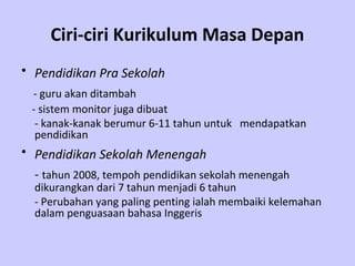 Ciri-ciri Kurikulum Masa Depan
• Pendidikan Pra Sekolah
 - guru akan ditambah
 - sistem monitor juga dibuat
  - kanak-kanak berumur 6-11 tahun untuk mendapatkan
  pendidikan
• Pendidikan Sekolah Menengah
  - tahun 2008, tempoh pendidikan sekolah menengah
  dikurangkan dari 7 tahun menjadi 6 tahun
  - Perubahan yang paling penting ialah membaiki kelemahan
  dalam penguasaan bahasa Inggeris
 