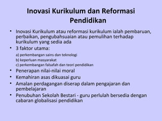Inovasi Kurikulum dan Reformasi
                     Pendidikan
• Inovasi Kurikulum atau reformasi kurikulum ialah pembaruan,
  perbaikan, pengubahsuaian atau pemulihan terhadap
  kurikulum yang sedia ada
• 3 faktor utama:
  a) perkembangan sains dan teknologi
  b) keperluan masyarakat
  c) perkembangan falsafah dan teori pendidikan
• Penerapan nilai-nilai moral
• Kemahiran asas dikuasai guru
• Amalan perdagangan diserap dalam pengajaran dan
  pembelajaran
• Penubuhan Sekolah Bestari - guru perlulah bersedia dengan
  cabaran globalisasi pendidikan
 