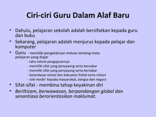 Ciri-ciri Guru Dalam Alaf Baru
• Dahulu, pelajaran sekolah adalah bersifatkan kepada guru
  dan buku
• Sekarang, pelajaran adalah menjurus kepada pelajar dan
  komputer
• Guru - memiliki pengetahuan meluas tentang mata
  pelajaran yang diajar
         - tahu teknik pengajarannya
         - memiliki sifat yang penyayang serta bersabar
         - memiliki sifat yang penyayang serta bersabar
         - kecerdasan emosi dan kekuatan fizikal serta rohani
         - role model kepada masyarakat, bangsa dan negara
• Sifat-sifat - membina tahap keyakinan diri
• Beriltizam, berwawasan, berpandangan global dan
  senantiasa berorientasikan maklumat.
 