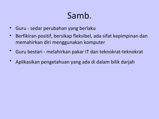 Samb.
• Guru - sedar perubahan yang berlaku
• Berfikiran positif, bersikap fleksibel, ada sifat kepimpinan dan
  memahirkan diri menggunakan komputer
• Guru bestari - melahirkan pakar IT dan teknokrat-teknokrat
• Aplikasikan pengetahuan yang ada di dalam bilik darjah
 