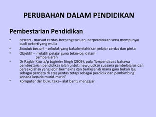 PERUBAHAN DALAM PENDIDIKAN

Pembestarian Pendidikan
•   Bestari - maksud cerdas, berpengetahuan, berpendidikan serta mempunyai
    budi pekerti yang mulia
•   Sekolah bestari - sekolah yang bakal melahirkan pelajar cerdas dan pintar
•   Objektif - melatih pelajar guna teknologi dalam
               pembelajaran
•   Dr Ragbir Kaur a/p Joginder Singh (2005), pula “berpendapat bahawa
    pembestarian pendidikan ialah untuk mewujudkan suasana pembelajaran dan
    persekolahan yang lebih bermakna dan berkesan di mana guru bukan lagi
    sebagai pendeta di atas pentas tetapi sebagai pendidik dan pembimbing
    kepada kepada murid-murid”
•   Komputer dan buku teks – alat bantu mengajar
 