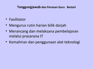 Tanggungjawab dan Peranan Guru Bestari


• Fasilitator
• Mengurus rutin harian bilik darjah
• Merancang dan melaksana pembelajaran
  melalui prasarana IT
• Kemahiran dan penggunaan alat teknologi
 