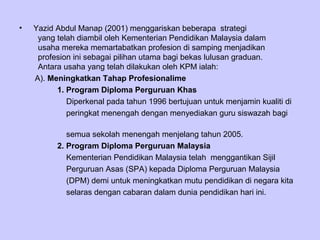•   Yazid Abdul Manap (2001) menggariskan beberapa strategi
     yang telah diambil oleh Kementerian Pendidikan Malaysia dalam
     usaha mereka memartabatkan profesion di samping menjadikan
     profesion ini sebagai pilihan utama bagi bekas lulusan graduan.
     Antara usaha yang telah dilakukan oleh KPM ialah:
    A). Meningkatkan Tahap Profesionalime
          1. Program Diploma Perguruan Khas
             Diperkenal pada tahun 1996 bertujuan untuk menjamin kualiti di
             peringkat menengah dengan menyediakan guru siswazah bagi

             semua sekolah menengah menjelang tahun 2005.
          2. Program Diploma Perguruan Malaysia
             Kementerian Pendidikan Malaysia telah menggantikan Sijil
             Perguruan Asas (SPA) kepada Diploma Perguruan Malaysia
             (DPM) demi untuk meningkatkan mutu pendidikan di negara kita
             selaras dengan cabaran dalam dunia pendidikan hari ini.
 