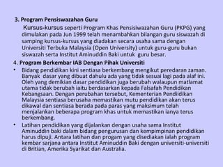 3. Program Pensiswazahan Guru
     Kursus-kursus seperti Program Khas Pensisiwazahan Guru (PKPG) yang
    dimulakan pada Jun 1999 telah menambahkan bilangan guru siswazah di
    samping kursus-kursus yang diadakan secara usaha sama dengan
    Universiti Terbuka Malaysia (Open University) untuk guru-guru bukan
    siswazah serta Institut Aminuddin Baki untuk guru besar.
4. Program Berkembar IAB Dengan Pihak Universiti
• Bidang pendidikan kini sentiasa berkembang mengikut peredaran zaman.
    Banyak dasar yang dibuat dahulu ada yang tidak sesuai lagi pada alaf ini.
    Oleh yang demikian dasar pendidikan juga berubah walaupun matlamat
    utama tidak berubah iaitu berdasarkan kepada Falsafah Pendidikan
    Kebangsaan. Dengan perubahan tersebut, Kementerian Pendiidikan
    Malaysia sentiasa berusaha memastikan mutu pendidikan akan terus
    dikawal dan sentiasa berada pada paras yang maksimum telah
    menjalankan beberapa program khas untuk memastikan ianya terus
    berkembang.
• Latihan pendidikan yang dijalankan dengan usaha sama Institut
    Aminuddin baki dalam bidang pengurusan dan kempimpinan pendidikan
    harus dipuji. Antara latihan dan progam yang disediakan ialah program
    kembar sarjana antara Institut Aminuddin Baki dengan universiti-universiti
    di Britian, Amerika Syarikat dan Australia.
 