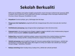 Sekolah Berkualiti
    Reformasi pendidikan merupakan langkah yang konkrit untuk mencapai matlamat dan wawasan 2020.
    Ia adalah untuk melahirkan insan yang boleh memberi sumbangan untuk mencapai matlamat 2020.
    Di antara intisari Wawasan Pendidikan ini ialah:

•   Perpaduan di antara pelajar, guru, kakitangan dan ibu bapa

•   Pengurusan dan kepimpinan yang berkualiti dan mengandungi sifat untuk mencuba dan memikul
    risiko.

•   Perkhidmatan penyayang yang mengutamakan penghargaan nilai-nilai kemurnian.

•   Empowerment, iaitu berkongsi kuasa dengan anggota-anggota sekolah untuk melaksanakan program
    sekolah melalui kaedah reflektif, inovatif, kreatif dan asertif.

•   Budaya ilmu yang boleh melahirkan pelajar supaya mencintakan ilmu melalui budaya membaca,
    budaya belajar, budaya berfikir, budaya berwacana, budaya menulis dan budaya berkarya.

•   Sekolah penyayang yang mengiktiraf harga diri manusia supaya pelajar mencintai guru, sekolah dan
    pembelajaran mereka sehingga displin dikurangkan ke tahap zero defect dan sekolah pun menjadi
    tempat sebagai ”sekolahku, rumahku”.

•   Budaya cemerlang dalam budaya kerja, budaya ilmu, akhlak dan sahsiah peribadi.
 