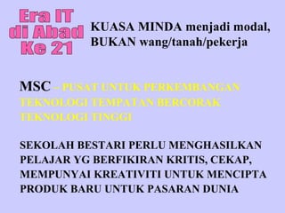 KUASA MINDA menjadi modal,
          BUKAN wang/tanah/pekerja


MSC – PUSAT UNTUK PERKEMBANGAN
TEKNOLOGI TEMPATAN BERCORAK
TEKNOLOGI TINGGI

SEKOLAH BESTARI PERLU MENGHASILKAN
PELAJAR YG BERFIKIRAN KRITIS, CEKAP,
MEMPUNYAI KREATIVITI UNTUK MENCIPTA
PRODUK BARU UNTUK PASARAN DUNIA
 