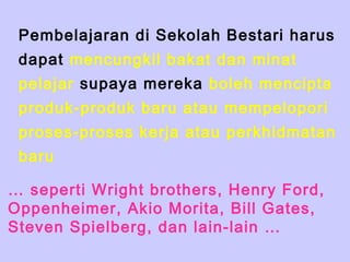 Pembelajaran di Sekolah Bestari harus
 dapat mencungkil bakat dan minat
 pelajar supaya mereka boleh mencipta
 produk-produk baru atau mempelopori
 proses-proses kerja atau perkhidmatan
 baru

… seperti Wright brothers, Henry Ford,
Oppenheimer, Akio Morita, Bill Gates,
Steven Spielberg, dan lain-lain …
 