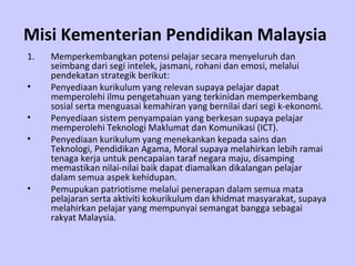 Misi Kementerian Pendidikan Malaysia
1.   Memperkembangkan potensi pelajar secara menyeluruh dan
     seimbang dari segi intelek, jasmani, rohani dan emosi, melalui
     pendekatan strategik berikut:
•    Penyediaan kurikulum yang relevan supaya pelajar dapat
     memperolehi ilmu pengetahuan yang terkinidan memperkembang
     sosial serta menguasai kemahiran yang bernilai dari segi k-ekonomi.
•    Penyediaan sistem penyampaian yang berkesan supaya pelajar
     memperolehi Teknologi Maklumat dan Komunikasi (ICT).
•    Penyediaan kurikulum yang menekankan kepada sains dan
     Teknologi, Pendidikan Agama, Moral supaya melahirkan lebih ramai
     tenaga kerja untuk pencapaian taraf negara maju, disamping
     memastikan nilai-nilai baik dapat diamalkan dikalangan pelajar
     dalam semua aspek kehidupan.
•    Pemupukan patriotisme melalui penerapan dalam semua mata
     pelajaran serta aktiviti kokurikulum dan khidmat masyarakat, supaya
     melahirkan pelajar yang mempunyai semangat bangga sebagai
     rakyat Malaysia.
 