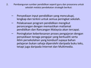 2.       Pembangunan sumber pendidikan seperti guru dan prasarana untuk
                 sekolah melalui pendekatan strategik berikut:


     –     Penyediaan input pendidikan yang mencukupi,
           lengkap dan terkini untuk semua peringkat sekolah.
     –     Pelaksanaan program pendidikan mengikut
           perancangan dengan memastikan matlamat
           pendidikan dan Rancangan Malaysia akan tercapai.
     –     Peningkatan keberkesanan proses pengajaran dengan
           penyediaan tenaga pengajar yang berkualiti serta
           iklim persekolahan yang kondusif supaya bahan
           pelajaran bukan sahaja diperolehi daripada buku teks,
           tetapi juga daripada Internet dan Multimedia.
 