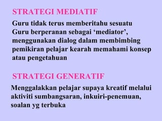 STRATEGI MEDIATIF
Guru tidak terus memberitahu sesuatu
Guru berperanan sebagai ‘mediator’,
menggunakan dialog dalam membimbing
pemikiran pelajar kearah memahami konsep
atau pengetahuan

STRATEGI GENERATIF
Menggalakkan pelajar supaya kreatif melalui
aktiviti sumbangsaran, inkuiri-penemuan,
soalan yg terbuka
 