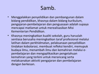 Samb.
• Menggalakkan penyelidikan dan pembangunan dalam
  bidang pendidikan, khasnya dalam bidang kurikulum,
  pengajaran-pembelajaran dan penguasaan adalah supaya
  mencapai matlamat untuk merealisasikan Misi
  Kementerian Pendidikan.
• Khasnya meningkatkan kualiti sekolah, guru haruslah
  sentiasa berusaha meningkatkan taraf profesional melalui
  latihan dalam perkhidmatan, pelaksanaan penyelidikan
  tindakan kobolarasi, membuat refleksi kendiri, memupuk
  budaya ilmu, menambah ilmu dan kemahiran melalui e-
  pembelajaran dan mengaplikasikan pengetahuan
  kemahiran yang terkini untuk merancang serta
  melaksanakan aktiviti pengajaran dan pembelajaran
  dengan berkesan.
 