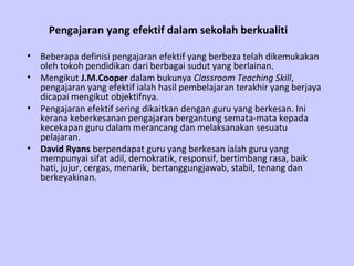 Pengajaran yang efektif dalam sekolah berkualiti

•   Beberapa definisi pengajaran efektif yang berbeza telah dikemukakan
    oleh tokoh pendidikan dari berbagai sudut yang berlainan.
•   Mengikut J.M.Cooper dalam bukunya Classroom Teaching Skill,
    pengajaran yang efektif ialah hasil pembelajaran terakhir yang berjaya
    dicapai mengikut objektifnya.
•   Pengajaran efektif sering dikaitkan dengan guru yang berkesan. Ini
    kerana keberkesanan pengajaran bergantung semata-mata kepada
    kecekapan guru dalam merancang dan melaksanakan sesuatu
    pelajaran.
•   David Ryans berpendapat guru yang berkesan ialah guru yang
    mempunyai sifat adil, demokratik, responsif, bertimbang rasa, baik
    hati, jujur, cergas, menarik, bertanggungjawab, stabil, tenang dan
    berkeyakinan.
 