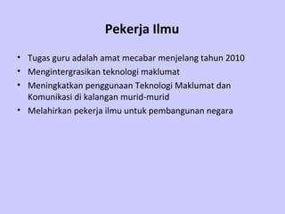 Pekerja Ilmu
• Tugas guru adalah amat mecabar menjelang tahun 2010
• Mengintergrasikan teknologi maklumat
• Meningkatkan penggunaan Teknologi Maklumat dan
  Komunikasi di kalangan murid-murid
• Melahirkan pekerja ilmu untuk pembangunan negara
 