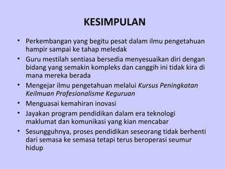 KESIMPULAN
• Perkembangan yang begitu pesat dalam ilmu pengetahuan
  hampir sampai ke tahap meledak
• Guru mestilah sentiasa bersedia menyesuaikan diri dengan
  bidang yang semakin kompleks dan canggih ini tidak kira di
  mana mereka berada
• Mengejar ilmu pengetahuan melalui Kursus Peningkatan
  Keilmuan Profesionalisme Keguruan
• Menguasai kemahiran inovasi
• Jayakan program pendidikan dalam era teknologi
  maklumat dan komunikasi yang kian mencabar
• Sesungguhnya, proses pendidikan seseorang tidak berhenti
  dari semasa ke semasa tetapi terus beroperasi seumur
  hidup
 