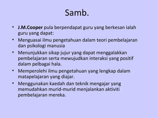 Samb. J.M.Cooper  pula berpendapat guru yang berkesan ialah guru yang dapat: Menguasai ilmu pengetahuan dalam teori pembelajaran dan psikologi manusia Menunjukkan sikap jujur yang dapat menggalakkan pembelajaran serta mewujudkan interaksi yang positif dalam pelbagai hala. Memperolehi ilmu pengetahuan yang lengkap dalam matapelajaran yang diajar. Menggunakan kaedah dan teknik mengajar yang memudahkan murid-murid menjalankan aktiviti pembelajaran mereka.  