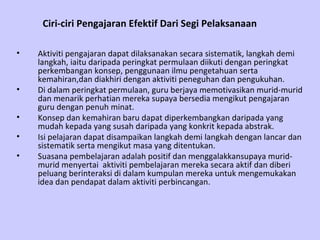 Ciri-ciri Pengajaran Efektif Dari Segi Pelaksanaan   Aktiviti pengajaran dapat dilaksanakan secara sistematik, langkah demi langkah, iaitu daripada peringkat permulaan diikuti dengan peringkat perkembangan konsep, penggunaan ilmu pengetahuan serta kemahiran,dan diakhiri dengan aktiviti peneguhan dan pengukuhan. Di dalam peringkat permulaan, guru berjaya memotivasikan murid-murid dan menarik perhatian mereka supaya bersedia mengikut pengajaran guru dengan penuh minat. Konsep dan kemahiran baru dapat diperkembangkan daripada yang mudah kepada yang susah daripada yang konkrit kepada abstrak. Isi pelajaran dapat disampaikan langkah demi langkah dengan lancar dan sistematik serta mengikut masa yang ditentukan. Suasana pembelajaran adalah positif dan menggalakkansupaya murid-murid menyertai  aktiviti pembelajaran mereka secara aktif dan diberi peluang berinteraksi di dalam kumpulan mereka untuk mengemukakan idea dan pendapat dalam aktiviti perbincangan. 