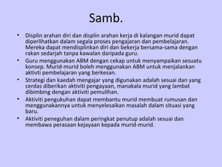 Samb. Displin arahan diri dan displin arahan kerja di kalangan murid dapat diperlihatkan dalam segala proses pengajaran dan pembelajaran. Mereka dapat mendisplinkan diri dan bekerja bersama-sama dengan rakan sedarjah tanpa kawalan daripada guru. Guru menggunakan ABM dengan cekap untuk menyampaikan sesuatu konsep. Murid-murid boleh menggunakan ABM untuk menjalankan aktivti pembelajaran yang berkesan. Strategi dan kaedah mengajar yang digunakan adalah sesuai dan yang cerdas diberikan aktiviti pengayaan, manakala murid yang lambat dibimbing dengan aktiviti pemulihan. Aktiviti pengukuhan dapat membantu murid membuat rumusan dan menggunakannya untuk menyelesaikan masalah dalam situasi yang baru. Aktiviti peneguhan dalam peringkat penutup adalah sesuai dan membawa perasaan kejayaan kepada murid-murid.  