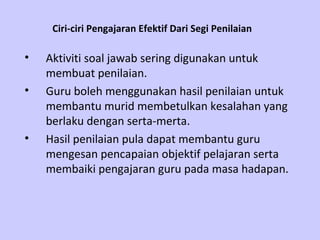 Ciri-ciri Pengajaran Efektif Dari Segi Penilaian   Aktiviti soal jawab sering digunakan untuk membuat penilaian. Guru boleh menggunakan hasil penilaian untuk membantu murid membetulkan kesalahan yang berlaku dengan serta-merta. Hasil penilaian pula dapat membantu guru mengesan pencapaian objektif pelajaran serta membaiki pengajaran guru pada masa hadapan. 