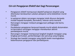 Ciri-ciri Pengajaran Efektif dari Segi Perancangan   Pengajaran efektif mempunyai objektif pelajaran eksplisit yang ditentukan berdasarkan sukatan pelajaran serta kebolehan murid-murid. Isi pelajaran dalam rancangan mengajar telah disusun daripada mudah kepada kompleks, bermakna, relevan serta menarik. Rancangan mengajar meliputi penggunaan pelbagai alat bantu mengajar. Pendekatan pengajaran berpusat kepada murid adalah diutamakan. Ini bermakna rancangan mengajar menekankan aktiviti pembelajaran murid. Rancangan mengajar mempunyai langkah-langkah mengajar yang lengkap permulaan, perkembangan dan penutup yang lengkap. Strategi dan kaedah mengajar yang dipilih boleh meningkatkan keberkesanan pengajaran dan pembelajaran.  