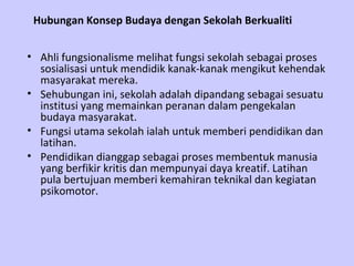 Hubungan Konsep Budaya dengan Sekolah Berkualiti Ahli fungsionalisme melihat fungsi sekolah sebagai proses sosialisasi untuk mendidik kanak-kanak mengikut kehendak masyarakat mereka.  Sehubungan ini, sekolah adalah dipandang sebagai sesuatu institusi yang memainkan peranan dalam pengekalan budaya masyarakat.  Fungsi utama sekolah ialah untuk memberi pendidikan dan latihan. Pendidikan dianggap sebagai proses membentuk manusia yang berfikir kritis dan mempunyai daya kreatif. Latihan pula bertujuan memberi kemahiran teknikal dan kegiatan psikomotor.  