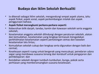 Budaya dan Iklim Sekolah Berkualiti   Ia dikenali sebagai iklim sekolah, mengandungi empat aspek utama, iaitu aspek fizikal, aspek sosial, aspek perkembangan intelek dan aspek penggunaan bahasa. Aspek fizikal merangkumi perkara-perkara seperti: Kebersihan bilik darjah, tandas, kantin dan kawasan sekolah serta anggota sekolah; Keselamatan anggota sekolah dilindungi dengan peraturan sekolah, alatan dan kemudahan, keselamatan yang lengkap termasuk mengadakan perkhidmatan keselamatan seperti pertolongan cemas dan kawalan keselamatan lalu lintas; Kemudahan sekolah cukup dan lengkap serta digunakan dengan baik dan cermat; Keselesaan seperti ruang untuk bergerak yang mencukupi, peredaran udara segar yang membawa suasana tenang dan kondusif untuk pengajaran dan pembelajaran: dan Keindahan sekolah dengan tumbuh-tumbuhan, bunga, pokok serta perhiasan yang memberansangkan suasana keselesaan.  