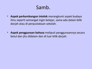 Samb. Aspek perkembangan intelek  merangkumi aspek budaya ilmu seperti semangat ingin belajar, sama ada dalam bilik darjah atau di perpustakaan sekolah. Aspek penggunaan bahasa  meliputi penggunaannya secara betul dan jitu didalam dan di luar bilik darjah. 