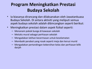Program Meningkatkan Prestasi Budaya Sekolah Ia biasanya dirancang dan dilaksanakan oleh Jawatankuasa Budaya Sekolah. Di antara aktiviti yang meliputi semua aspek budaya sekolah adalah dibincangkan seperti berikut: Meningkatkan prestasi dalam aspek fizikal seperti:  Menanam pokok bunga di kawasan sekolah Melukis mural sebagai perhiasan sekolah Mengadakan latihan kecermasan untuk keselamatan  Membaiki perabot yang rosak seperti meja dan kerusi murid Mengadakan pertandingan kebersihan kelas dan perhiasan bilik darjah 