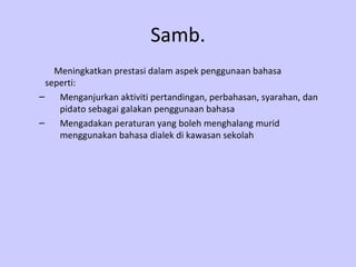 Samb.   Meningkatkan prestasi dalam aspek penggunaan bahasa  seperti: Menganjurkan aktiviti pertandingan, perbahasan, syarahan, dan pidato sebagai galakan penggunaan bahasa Mengadakan peraturan yang boleh menghalang murid menggunakan bahasa dialek di kawasan sekolah 