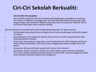 Ciri-Ciri Sekolah Berkualiti:   Ciri-Ciri Iklim Persekolahan Iklim sekolah yang baik dan buruk bergantung kepada gaya pentadbiran seseorang Guru Besar / Pengetua. Sesungguhnya, iklim persekolahan adalah berhubung rapat dengan displin dan peraturan sekolah yang sedia ada serta perasaan kekitaan murid-murid dan kakitangan dalam sekolah mereka.  Iklim persekolahan yang dikatakan baik mengandungi beberapa siri utama seperti: Perhubungan yng saling hormat-menghormati di antara kakitangan akademik dengan muridnya Kesukarelaan murid menerima aspirasi dan peraturan sekolah yang diaturkan oleh pihak pentadbiran sekolah Kewujudan satu keadaan yang setiap murid melibatkan diri dalam kegiatan keilmuan dalam setiap kesempatan, termasuk usaha menggunakan bahasa sengan betul dan sesuai Kewujudan iklim persekitaran yang bersih, teratur dan tenteram Kewujudan displin yang baik, dengan zero defect dalam semua sktiviti pendidikan, iaitu tiada masalah pengajaran-pembelajaran, tiada konflik, tiada perlanggaran displin, tiada masalah keceriaan sekolah dan sebagainya. 