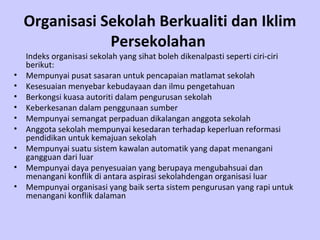 Organisasi Sekolah Berkualiti dan Iklim Persekolahan   Indeks organisasi sekolah yang sihat boleh dikenalpasti seperti ciri-ciri berikut: Mempunyai pusat sasaran untuk pencapaian matlamat sekolah Kesesuaian menyebar kebudayaan dan ilmu pengetahuan  Berkongsi kuasa autoriti dalam pengurusan sekolah Keberkesanan dalam penggunaan sumber Mempunyai semangat perpaduan dikalangan anggota sekolah Anggota sekolah mempunyai kesedaran terhadap keperluan reformasi pendidikan untuk kemajuan sekolah Mempunyai suatu sistem kawalan automatik yang dapat menangani gangguan dari luar Mempunyai daya penyesuaian yang berupaya mengubahsuai dan menangani konflik di antara aspirasi sekolahdengan organisasi luar Mempunyai organisasi yang baik serta sistem pengurusan yang rapi untuk menangani konflik dalaman  