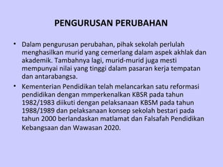 PENGURUSAN PERUBAHAN   Dalam pengurusan perubahan, pihak sekolah perlulah menghasilkan murid yang cemerlang dalam aspek akhlak dan akademik. Tambahnya lagi, murid-murid juga mesti mempunyai nilai yang tinggi dalam pasaran kerja tempatan dan antarabangsa.   Kementerian Pendidikan telah melancarkan satu reformasi pendidikan dengan mmperkenalkan KBSR pada tahun 1982/1983 diikuti dengan pelaksanaan KBSM pada tahun 1988/1989 dan pelaksanaan konsep sekolah bestari pada tahun 2000 berlandaskan matlamat dan Falsafah Pendidikan Kebangsaan dan Wawasan 2020.   