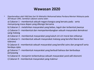 Wawasan 2020 Diperkenalkan oleh YAB Dato Seri Dr Mahathir Mohamad bekas Perdana Menteri Malaysia pada 28 Febuari 1991. Sembilan cabaran utama ialah: a) Cabaran 1 - membentuk sebuah negara bangsa yang bersatu padu  serta menyanjung masa depan yang dikongsi bersama  b) Cabaran 2 - melahirkan masyarakat yang bebas, teguh dan terbentuk jiwanya c) Cabaran 3 - membentuk dan memperkembangkan sebuah masyarakat demokrasi yang matang d) Cabaran 4 - membentuk masyarakat yang kukuh ciri-ciri moral dan etikanya e) Cabaran 5 - membentuk sebuah masyarakat matang yang bersifat liberal dan toleransi f) Cabaran 6 - membentuk sebuah masyarakat yang bersifat sains dan progresif serta berdaya cipta g) Cabaran 7 - membentuk masyarakat yang berbudi bahasa dan berbudaya penyayang h) Cabaran 8 - menjamin terbentuknya sebuah masyarakat yand adil ekonomi   i)  Cabaran 9 - membentuk masyarakat yang makmur   