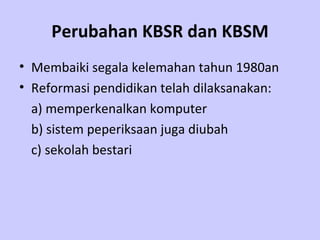 Perubahan KBSR dan KBSM Membaiki segala kelemahan tahun 1980an Reformasi pendidikan telah dilaksanakan:   a)  memperkenalkan komputer  b) sistem peperiksaan juga diubah  c) sekolah bestari  