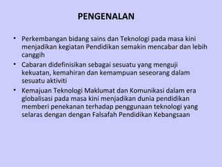 PENGENALAN Perkembangan bidang sains dan Teknologi pada masa kini menjadikan kegiatan Pendidikan semakin mencabar dan lebih canggih   Cabaran didefinisikan sebagai sesuatu yang menguji kekuatan, kemahiran dan kemampuan seseorang dalam sesuatu aktiviti   Kemajuan Teknologi Maklumat dan Komunikasi dalam era globalisasi pada masa kini menjadikan dunia pendidikan memberi penekanan terhadap penggunaan teknologi yang selaras dengan dengan Falsafah Pendidikan Kebangsaan 