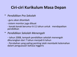 Ciri-ciri Kurikulum Masa Depan Pendidikan Pra Sekolah   - guru akan ditambah   - s istem monitor juga dibuat  - kanak-kanak berumur 6-11 tahun untuk  mendapatkan  pendidikan   Pendidikan Sekolah Menengah   -  tahun 2008, tempoh pendidikan sekolah menengah dikurangkan dari 7 tahun menjadi 6 tahun - Perubahan yang paling penting ialah membaiki kelemahan dalam penguasaan bahasa Inggeris   