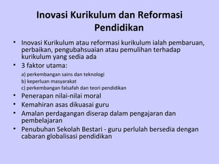 Inovasi Kurikulum dan Reformasi Pendidikan Inovasi Kurikulum atau reformasi kurikulum ialah pembaruan, perbaikan, pengubahsuaian atau pemulihan terhadap kurikulum yang sedia ada  3 faktor utama: a) perkembangan sains dan teknologi   b)  keperluan masyarakat  c) perkembangan falsafah dan teori pendidikan Penerapan nilai-nilai moral  Kemahiran asas dikuasai guru  Amalan perdagangan diserap dalam pengajaran dan pembelajaran   Penubuhan Sekolah Bestari - guru perlulah bersedia dengan cabaran globalisasi pendidikan   