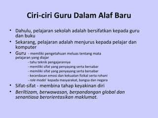 Ciri-ciri Guru Dalam Alaf Baru Dahulu, pelajaran sekolah adalah bersifatkan kepada guru dan buku   Sekarang, pelajaran adalah menjurus kepada pelajar dan komputer   Guru   -  memiliki pengetahuan meluas tentang mata      pelajaran yang diajar   -  tahu teknik pengajarannya - memiliki sifat yang penyayang serta bersabar -  memiliki sifat yang penyayang serta bersabar - kecerdasan emosi dan kekuatan fizikal serta rohani  -  role model   kepada masyarakat, bangsa dan negara Sifat-sifat - membina tahap keyakinan diri   Beriltizam, berwawasan, berpandangan global dan senantiasa berorientasikan maklumat.   