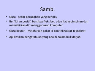 Guru  -  sedar perubahan yang berlaku Berfikiran positif, bersikap fleksibel, ada sifat kepimpinan dan memahirkan diri menggunakan komputer  Guru bestari - melahirkan   pakar IT dan teknokrat-teknokrat   Aplikasikan   pengetahuan yang ada di dalam bilik darjah   Samb. 