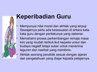 Keperibadian Guru Mempunyai nilai moral dan akhlak yang terpuji Sewajarnya perlu ada kesesuaian di antara kata-kata guru dengan perilakunya yang sebenar. Memahami proses perkembangan remaja masa kini yang mudah terikut-ikut kepada unsur dan budaya negatif tetapi sukar untuk menerima teguran dan nasihat yang membina.  Akhlak seorang pendidik sesuai dengan ajaran dan pengetahuan yang diajar kepada pelajarnya. 