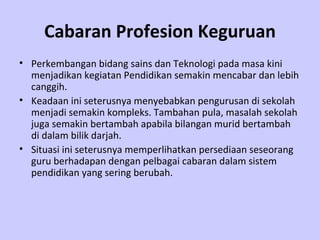 Cabaran Profesion Keguruan Perkembangan bidang sains dan Teknologi pada masa kini menjadikan kegiatan Pendidikan semakin mencabar dan lebih canggih.  Keadaan ini seterusnya menyebabkan pengurusan di sekolah menjadi semakin kompleks. Tambahan pula, masalah sekolah juga semakin bertambah apabila bilangan murid bertambah di dalam bilik darjah.  Situasi ini seterusnya memperlihatkan persediaan seseorang guru berhadapan dengan pelbagai cabaran dalam sistem pendidikan yang sering berubah. 