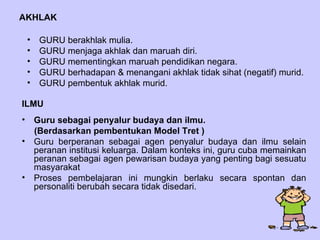 AKHLAK Guru sebagai penyalur budaya dan ilmu.  (Berdasarkan pembentukan Model Tret ) Guru berperanan sebagai agen penyalur budaya dan ilmu selain peranan institusi keluarga. Dalam konteks ini, guru cuba memainkan peranan sebagai agen pewarisan budaya yang penting bagi sesuatu masyarakat Proses pembelajaran ini mungkin berlaku secara spontan dan personaliti berubah secara tidak disedari.  ILMU GURU berakhlak mulia. GURU menjaga akhlak dan maruah diri. GURU mementingkan maruah pendidikan negara. GURU berhadapan & menangani akhlak tidak sihat (negatif) murid. GURU pembentuk akhlak murid. 