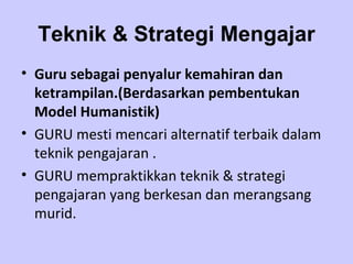 Teknik & Strategi Mengajar Guru sebagai penyalur kemahiran dan ketrampilan.(Berdasarkan pembentukan Model Humanistik) GURU mesti mencari alternatif terbaik dalam teknik pengajaran . GURU mempraktikkan teknik & strategi pengajaran yang berkesan dan merangsang murid. 