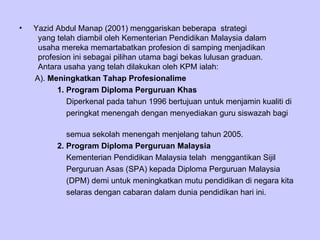 Yazid Abdul Manap (2001) menggariskan beberapa  strategi    yang telah diambil oleh Kementerian Pendidikan Malaysia dalam    usaha mereka memartabatkan profesion di samping menjadikan    profesion ini sebagai pilihan utama bagi bekas lulusan graduan.    Antara usaha yang telah dilakukan oleh KPM ialah: A).  Meningkatkan Tahap Profesionalime 1. Program Diploma Perguruan Khas Diperkenal pada tahun 1996 bertujuan untuk menjamin kualiti di  peringkat menengah dengan menyediakan guru siswazah bagi  semua sekolah menengah menjelang tahun 2005. 2. Program Diploma Perguruan Malaysia Kementerian Pendidikan Malaysia telah  menggantikan Sijil  Perguruan Asas (SPA) kepada Diploma Perguruan Malaysia  (DPM) demi untuk meningkatkan mutu pendidikan di negara kita  selaras dengan cabaran dalam dunia pendidikan hari ini. 