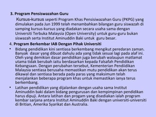 3. Program Pensiswazahan Guru Kursus-kursus  seperti Program Khas Pensisiwazahan Guru (PKPG) yang dimulakan pada Jun 1999 telah menambahkan bilangan guru siswazah di samping kursus-kursus yang diadakan secara usaha sama dengan Universiti Terbuka Malaysia (Open University) untuk guru-guru bukan siswazah serta Institut Aminuddin Baki untuk  guru besar. 4.  Program Berkembar IAB Dengan Pihak Universiti Bidang pendidikan kini sentiasa berkembang mengikut peredaran zaman. Banyak  dasar yang dibuat dahulu ada yang tidak sesuai lagi pada alaf ini. Oleh yang demikian dasar pendidikan juga berubah walaupun matlamat utama tidak berubah iaitu berdasarkan kepada Falsafah Pendidikan Kebangsaan. Dengan perubahan tersebut, Kementerian Pendiidikan Malaysia sentiasa berusaha memastikan mutu pendidikan akan terus dikawal dan sentiasa berada pada paras yang maksimum telah menjalankan beberapa program khas untuk memastikan ianya terus berkembang. Latihan pendidikan yang dijalankan dengan usaha sama Institut Aminuddin baki dalam bidang pengurusan dan kempimpinan pendidikan harus dipuji. Antara latihan dan progam yang disediakan ialah program kembar sarjana antara Institut Aminuddin Baki dengan universiti-universiti di Britian, Amerika Syarikat dan Australia. 