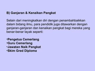 B) Ganjaran & Kenaikan Pangkat Selain dari meningkatkan diri dengan penambahbaikkan dalam bidang ilmu, para pendidik juga ditawarkan dengan ganjaran-ganjaran dan kenaikan pangkat bagi mereka yang benar-benar layak seperti: Pengetua Cemerlang Guru Cemerlang Jawatan Naik Pangkat Skim Gred Diploma 