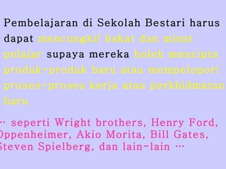 Pembelajaran di Sekolah Bestari harus  dapat  mencungkil bakat dan minat  pelajar  supaya mereka  boleh mencipta  produk-produk baru atau mempelopori  proses-proses kerja atau perkhidmatan  baru …  seperti Wright brothers, Henry Ford,  Oppenheimer, Akio Morita, Bill Gates, Steven Spielberg, dan lain-lain … 