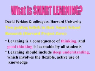 What is SMART LEARNING? David Perkins & colleagues, Harvard University Two guiding beliefs in their Smart School  Research (Harvard Project Zero): Learning is a consequence of  thinking,  and  good thinking  is learnable by all students Learning should include  deep understanding, which involves the flexible, active use of  knowledge 