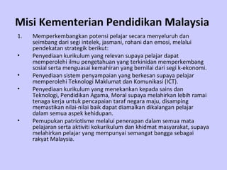 Misi Kementerian Pendidikan Malaysia   Memperkembangkan potensi pelajar secara menyeluruh dan seimbang dari segi intelek, jasmani, rohani dan emosi, melalui pendekatan strategik berikut: Penyediaan kurikulum yang relevan supaya pelajar dapat memperolehi ilmu pengetahuan yang terkinidan memperkembang sosial serta menguasai kemahiran yang bernilai dari segi k-ekonomi. Penyediaan sistem penyampaian yang berkesan supaya pelajar memperolehi Teknologi Maklumat dan Komunikasi (ICT). Penyediaan kurikulum yang menekankan kepada sains dan Teknologi, Pendidikan Agama, Moral supaya melahirkan lebih ramai tenaga kerja untuk pencapaian taraf negara maju, disamping memastikan nilai-nilai baik dapat diamalkan dikalangan pelajar dalam semua aspek kehidupan. Pemupukan patriotisme melalui penerapan dalam semua mata pelajaran serta aktiviti kokurikulum dan khidmat masyarakat, supaya melahirkan pelajar yang mempunyai semangat bangga sebagai rakyat Malaysia. 